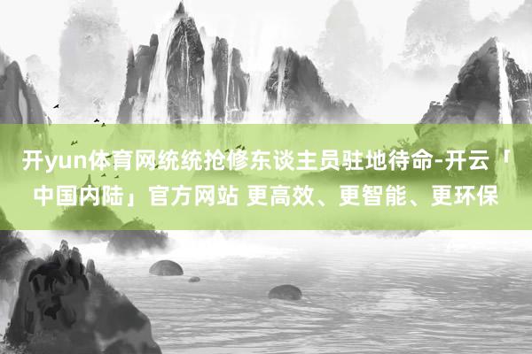 开yun体育网统统抢修东谈主员驻地待命-开云「中国内陆」官方网站 更高效、更智能、更环保