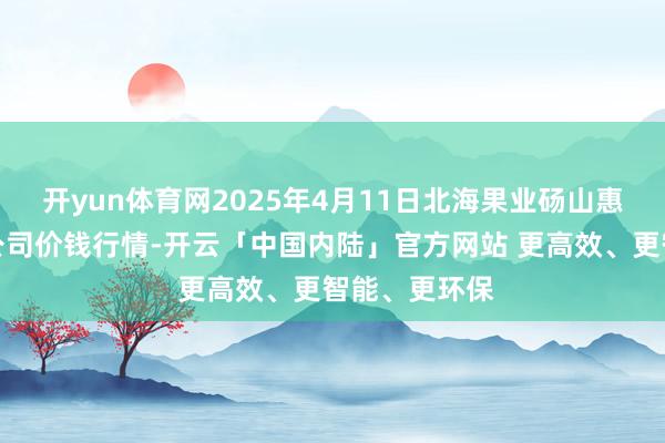 开yun体育网2025年4月11日北海果业砀山惠丰阛阓有限公司价钱行情-开云「中国内陆」官方网站 更高效、更智能、更环保