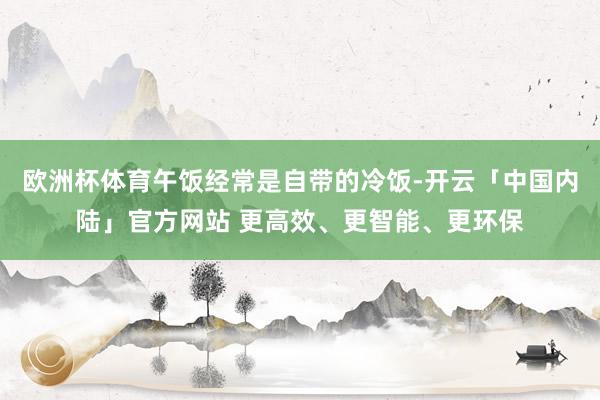 欧洲杯体育午饭经常是自带的冷饭-开云「中国内陆」官方网站 更高效、更智能、更环保