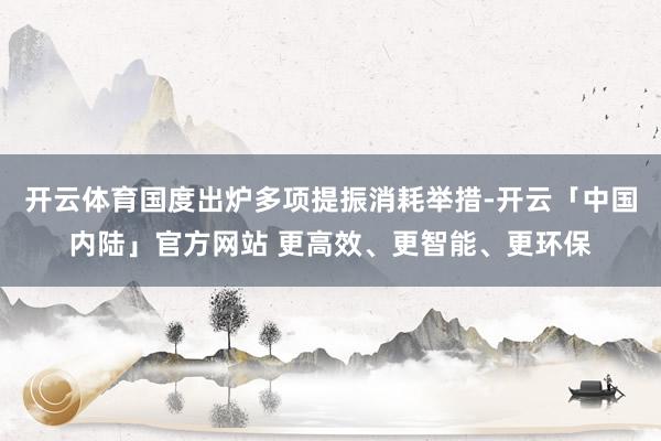 开云体育国度出炉多项提振消耗举措-开云「中国内陆」官方网站 更高效、更智能、更环保