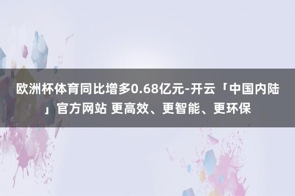 欧洲杯体育同比增多0.68亿元-开云「中国内陆」官方网站 更高效、更智能、更环保
