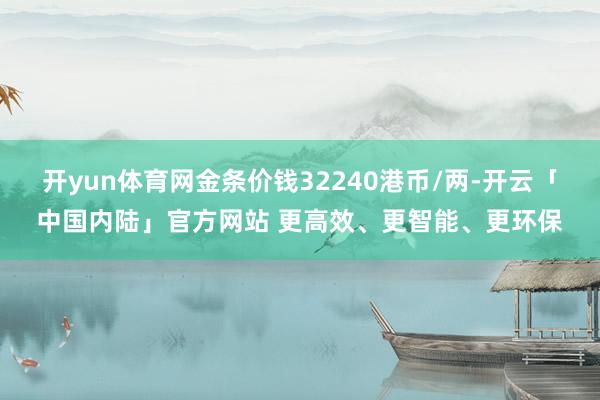 开yun体育网金条价钱32240港币/两-开云「中国内陆」官方网站 更高效、更智能、更环保