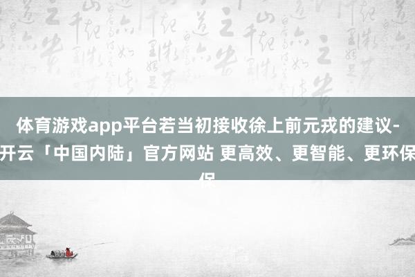 体育游戏app平台若当初接收徐上前元戎的建议-开云「中国内陆」官方网站 更高效、更智能、更环保