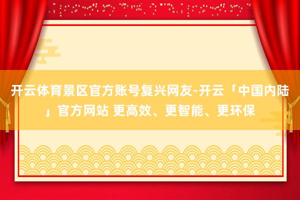 开云体育景区官方账号复兴网友-开云「中国内陆」官方网站 更高效、更智能、更环保
