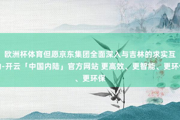 欧洲杯体育但愿京东集团全面深入与吉林的求实互助-开云「中国内陆」官方网站 更高效、更智能、更环保