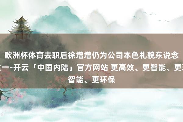欧洲杯体育去职后徐增增仍为公司本色礼貌东说念主之一-开云「中国内陆」官方网站 更高效、更智能、更环保