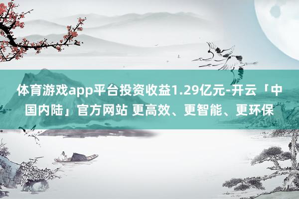 体育游戏app平台投资收益1.29亿元-开云「中国内陆」官方网站 更高效、更智能、更环保