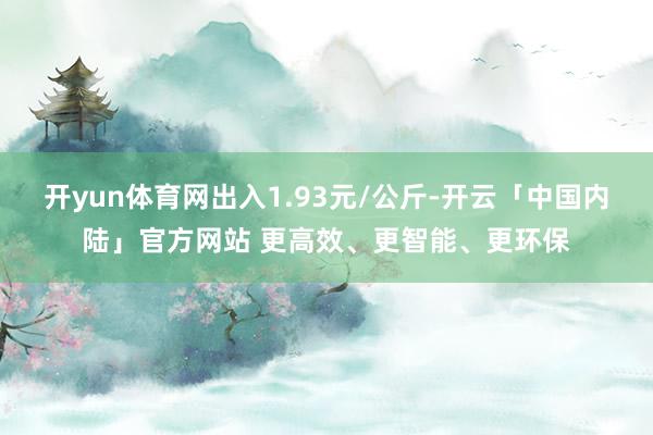 开yun体育网出入1.93元/公斤-开云「中国内陆」官方网站 更高效、更智能、更环保