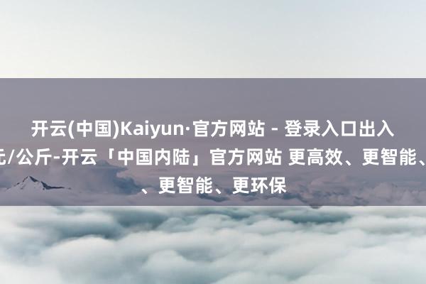 开云(中国)Kaiyun·官方网站 - 登录入口出入14.70元/公斤-开云「中国内陆」官方网站 更高效、更智能、更环保
