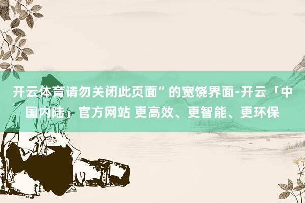 开云体育请勿关闭此页面”的宽饶界面-开云「中国内陆」官方网站 更高效、更智能、更环保