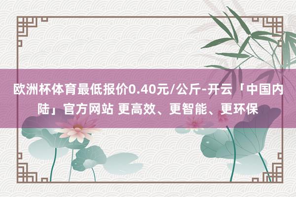 欧洲杯体育最低报价0.40元/公斤-开云「中国内陆」官方网站 更高效、更智能、更环保