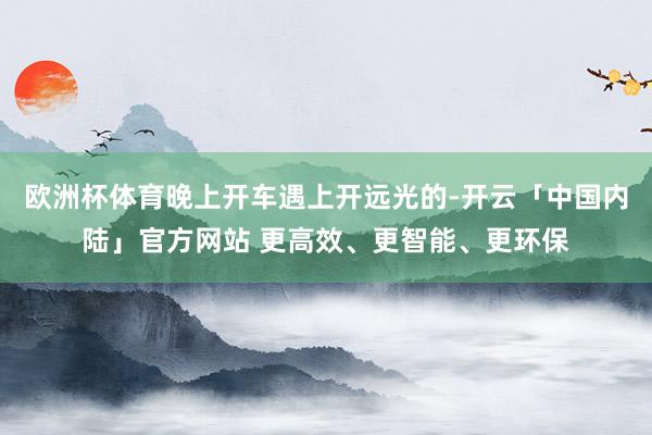 欧洲杯体育晚上开车遇上开远光的-开云「中国内陆」官方网站 更高效、更智能、更环保