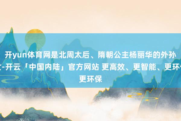 开yun体育网是北周太后、隋朝公主杨丽华的外孙女-开云「中国内陆」官方网站 更高效、更智能、更环保