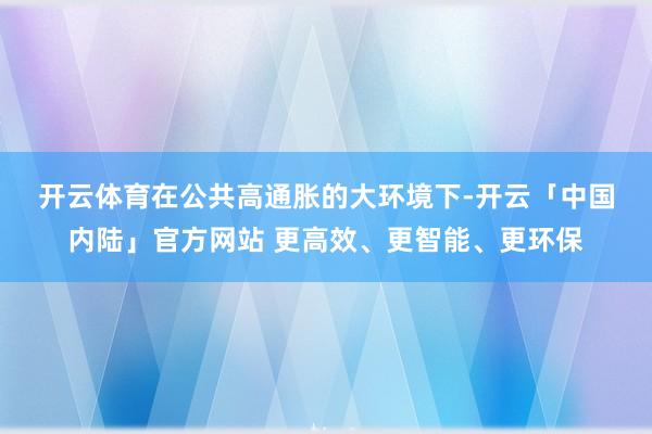 开云体育　　在公共高通胀的大环境下-开云「中国内陆」官方网站 更高效、更智能、更环保
