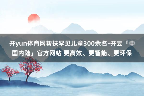 开yun体育网帮扶罕见儿童300余名-开云「中国内陆」官方网站 更高效、更智能、更环保