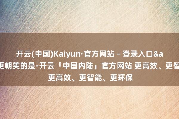 开云(中国)Kaiyun·官方网站 - 登录入口&quot;更朝笑的是-开云「中国内陆」官方网站 更高效、更智能、更环保