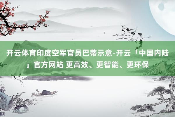 开云体育印度空军官员巴蒂示意-开云「中国内陆」官方网站 更高效、更智能、更环保