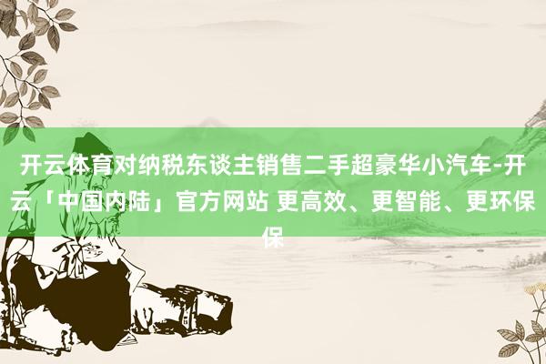 开云体育对纳税东谈主销售二手超豪华小汽车-开云「中国内陆」官方网站 更高效、更智能、更环保