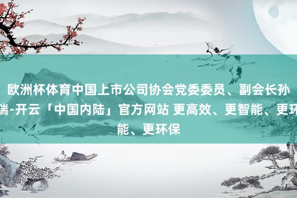 欧洲杯体育中国上市公司协会党委委员、副会长孙念瑞-开云「中国内陆」官方网站 更高效、更智能、更环保
