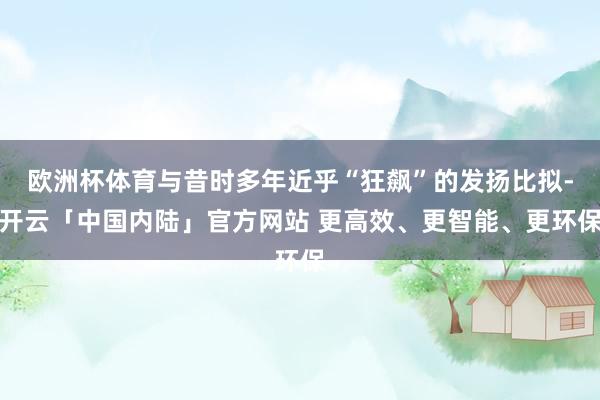 欧洲杯体育与昔时多年近乎“狂飙”的发扬比拟-开云「中国内陆」官方网站 更高效、更智能、更环保