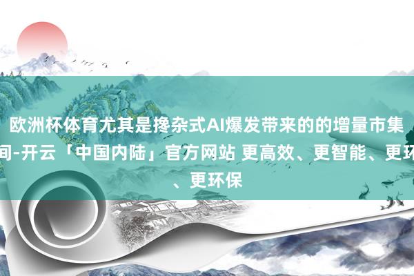 欧洲杯体育尤其是搀杂式AI爆发带来的的增量市集空间-开云「中国内陆」官方网站 更高效、更智能、更环保