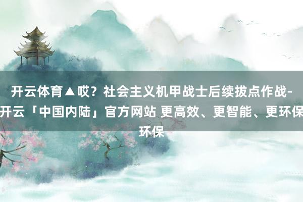 开云体育▲哎？社会主义机甲战士后续拔点作战-开云「中国内陆」官方网站 更高效、更智能、更环保