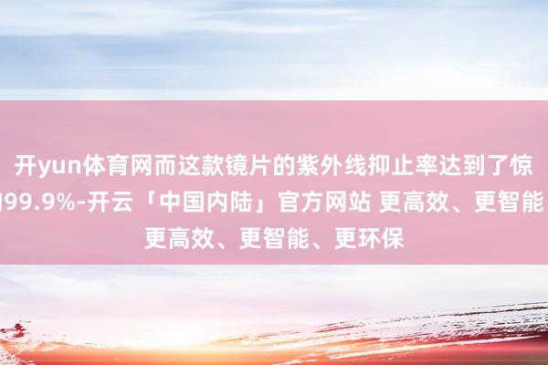 开yun体育网而这款镜片的紫外线抑止率达到了惊东谈主的99.9%-开云「中国内陆」官方网站 更高效、更智能、更环保