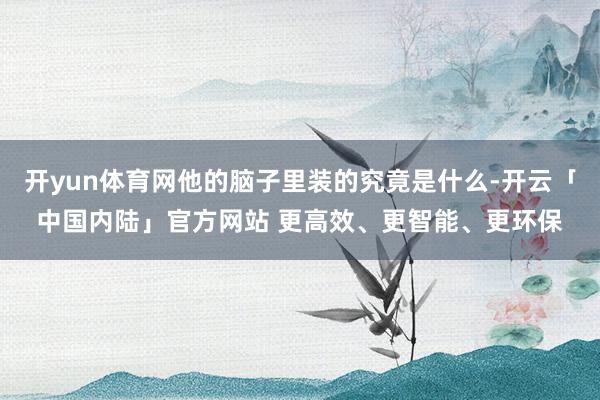 开yun体育网他的脑子里装的究竟是什么-开云「中国内陆」官方网站 更高效、更智能、更环保