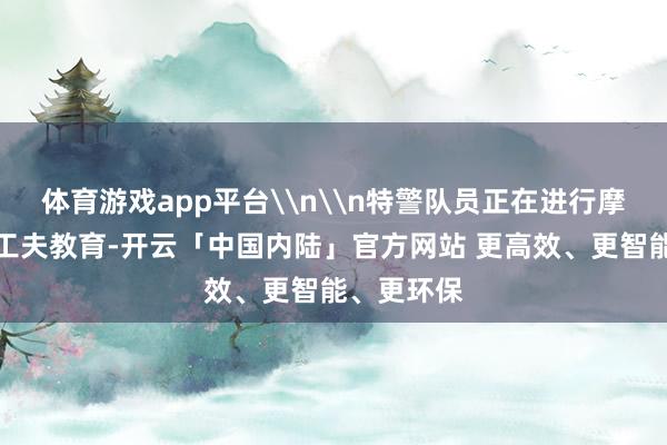 体育游戏app平台\n\n特警队员正在进行摩托车驾驶工夫教育-开云「中国内陆」官方网站 更高效、更智能、更环保