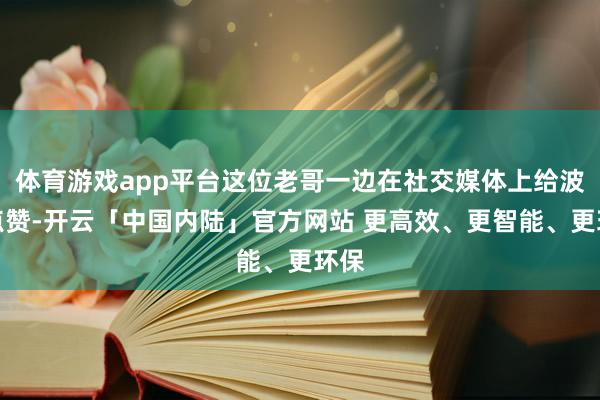 体育游戏app平台这位老哥一边在社交媒体上给波兰点赞-开云「中国内陆」官方网站 更高效、更智能、更环保