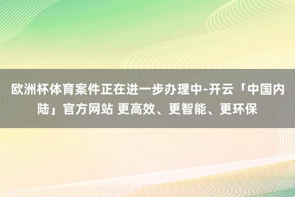 欧洲杯体育案件正在进一步办理中-开云「中国内陆」官方网站 更高效、更智能、更环保