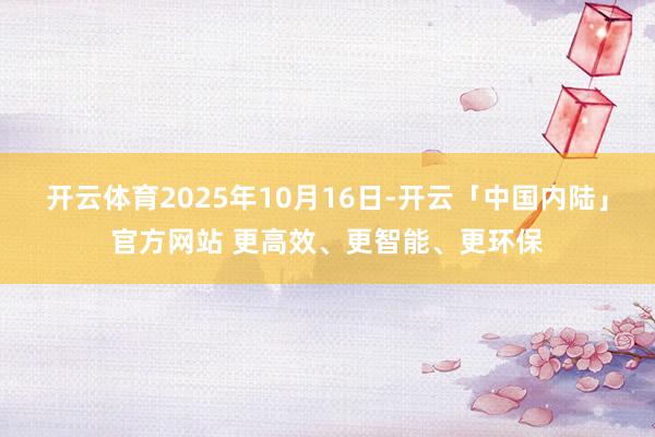 开云体育2025年10月16日-开云「中国内陆」官方网站 更高效、更智能、更环保