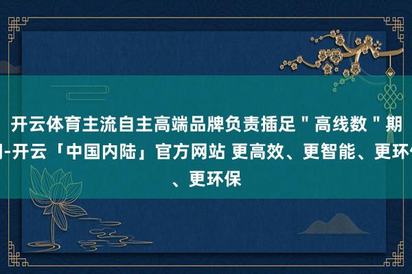 开云体育主流自主高端品牌负责插足＂高线数＂期间-开云「中国内陆」官方网站 更高效、更智能、更环保