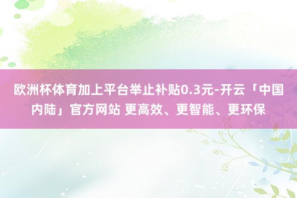 欧洲杯体育加上平台举止补贴0.3元-开云「中国内陆」官方网站 更高效、更智能、更环保