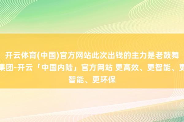 开云体育(中国)官方网站此次出钱的主力是老鼓舞国联集团-开云「中国内陆」官方网站 更高效、更智能、更环保