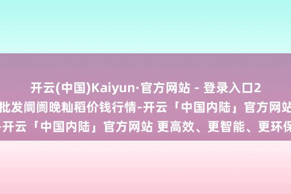 开云(中国)Kaiyun·官方网站 - 登录入口2025年11月19日寰宇主要批发阛阓晚籼稻价钱行情-开云「中国内陆」官方网站 更高效、更智能、更环保