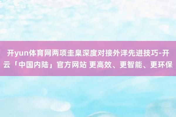 开yun体育网两项圭臬深度对接外洋先进技巧-开云「中国内陆」官方网站 更高效、更智能、更环保