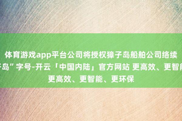 体育游戏app平台公司将授权獐子岛船舶公司络续使用“獐子岛”字号-开云「中国内陆」官方网站 更高效、更智能、更环保