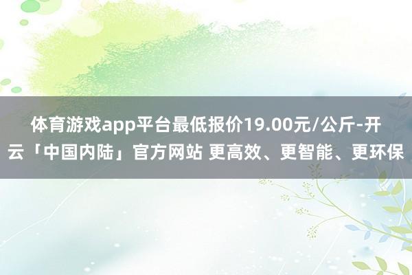 体育游戏app平台最低报价19.00元/公斤-开云「中国内陆」官方网站 更高效、更智能、更环保