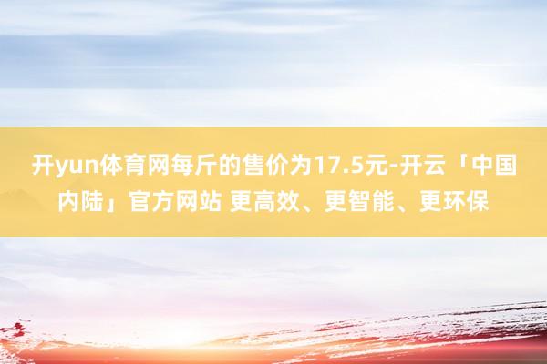 开yun体育网每斤的售价为17.5元-开云「中国内陆」官方网站 更高效、更智能、更环保