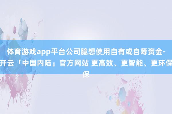 体育游戏app平台公司臆想使用自有或自筹资金-开云「中国内陆」官方网站 更高效、更智能、更环保