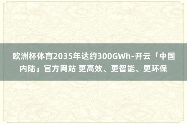 欧洲杯体育2035年达约300GWh-开云「中国内陆」官方网站 更高效、更智能、更环保