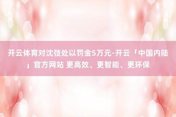 开云体育对沈弢处以罚金5万元-开云「中国内陆」官方网站 更高效、更智能、更环保