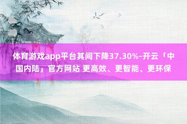 体育游戏app平台其间下降37.30%-开云「中国内陆」官方网站 更高效、更智能、更环保