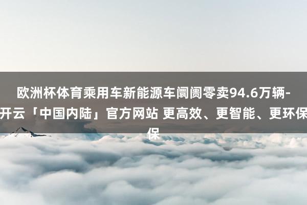 欧洲杯体育乘用车新能源车阛阓零卖94.6万辆-开云「中国内陆」官方网站 更高效、更智能、更环保