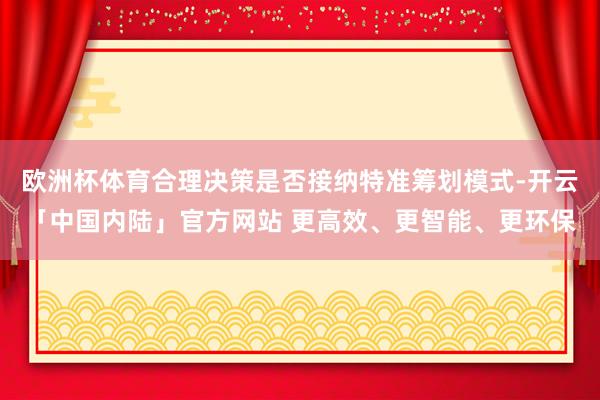 欧洲杯体育合理决策是否接纳特准筹划模式-开云「中国内陆」官方网站 更高效、更智能、更环保
