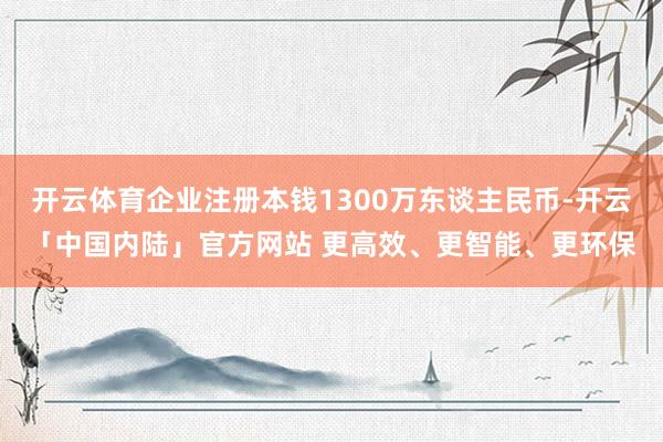 开云体育企业注册本钱1300万东谈主民币-开云「中国内陆」官方网站 更高效、更智能、更环保