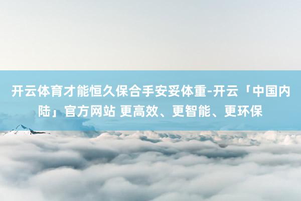 开云体育才能恒久保合手安妥体重-开云「中国内陆」官方网站 更高效、更智能、更环保