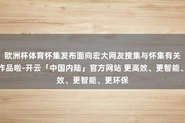 欧洲杯体育怀集发布面向宏大网友搜集与怀集有关的体裁作品啦-开云「中国内陆」官方网站 更高效、更智能、更环保