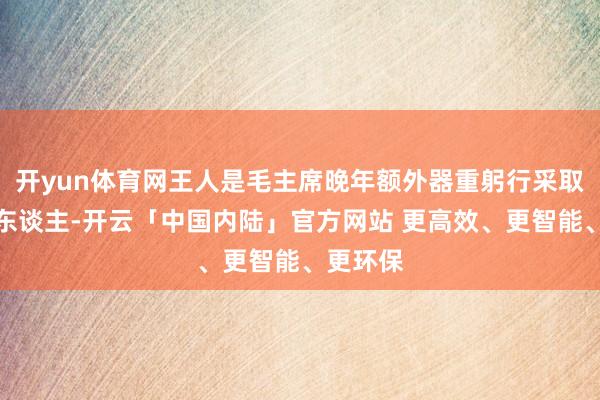 开yun体育网王人是毛主席晚年额外器重躬行采取的三个东谈主-开云「中国内陆」官方网站 更高效、更智能、更环保